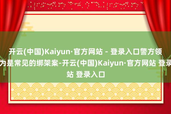 开云(中国)Kaiyun·官方网站 - 登录入口警方领先以为是常见的绑架案-开云(中国)Kaiyun·官方网站 登录入口