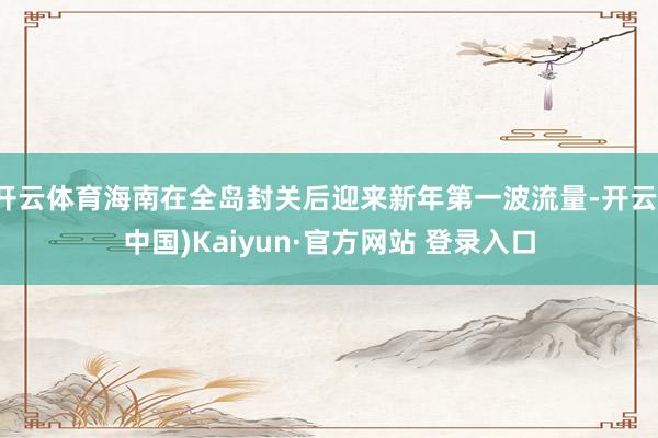 开云体育海南在全岛封关后迎来新年第一波流量-开云(中国)Kaiyun·官方网站 登录入口