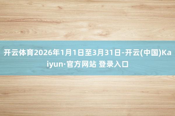 开云体育2026年1月1日至3月31日-开云(中国)Kaiyun·官方网站 登录入口