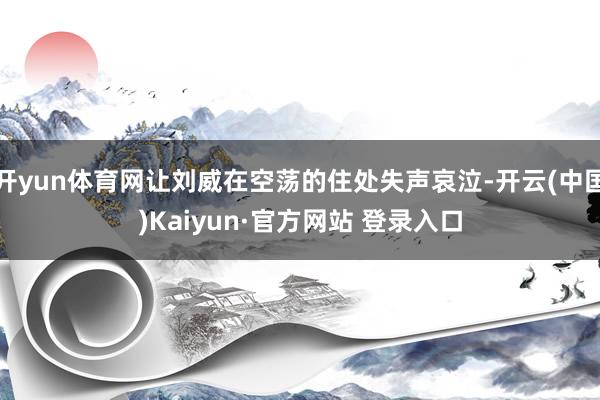 开yun体育网让刘威在空荡的住处失声哀泣-开云(中国)Kaiyun·官方网站 登录入口