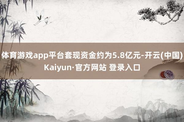 体育游戏app平台套现资金约为5.8亿元-开云(中国)Kaiyun·官方网站 登录入口