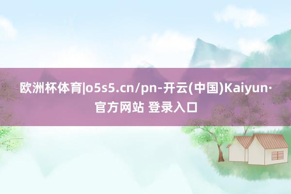欧洲杯体育|o5s5.cn/pn-开云(中国)Kaiyun·官方网站 登录入口