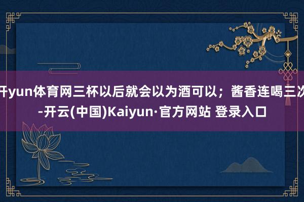 开yun体育网三杯以后就会以为酒可以；酱香连喝三次-开云(中国)Kaiyun·官方网站 登录入口