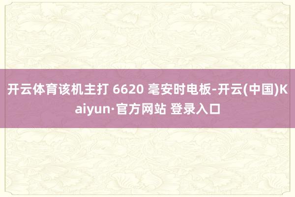 开云体育该机主打 6620 毫安时电板-开云(中国)Kaiyun·官方网站 登录入口