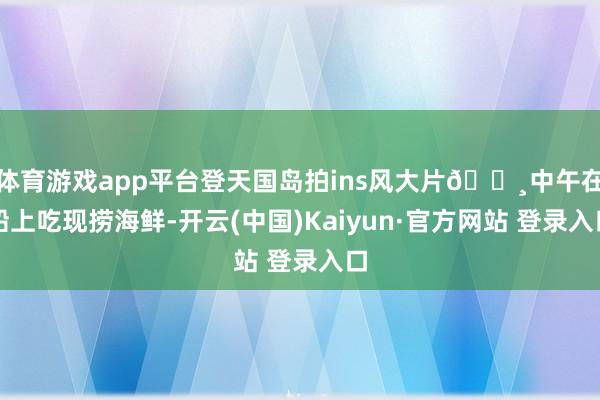 体育游戏app平台登天国岛拍ins风大片📸中午在船上吃现捞海鲜-开云(中国)Kaiyun·官方网站 登录入口