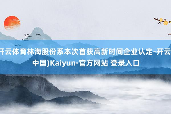开云体育林海股份系本次首获高新时间企业认定-开云(中国)Kaiyun·官方网站 登录入口