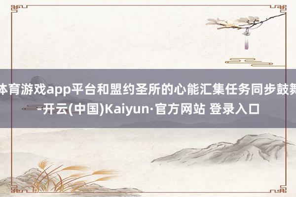 体育游戏app平台和盟约圣所的心能汇集任务同步鼓舞-开云(中国)Kaiyun·官方网站 登录入口