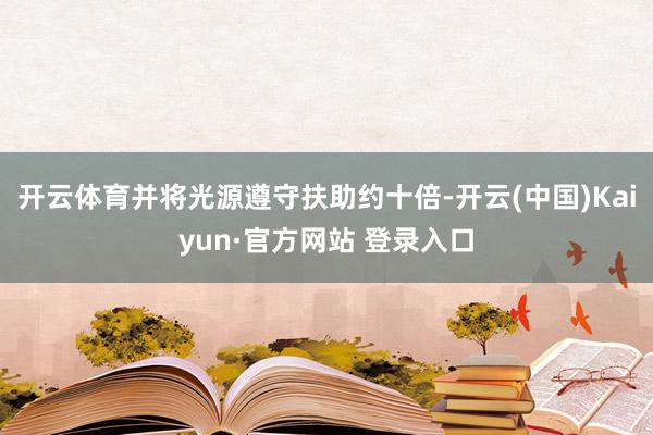 开云体育并将光源遵守扶助约十倍-开云(中国)Kaiyun·官方网站 登录入口