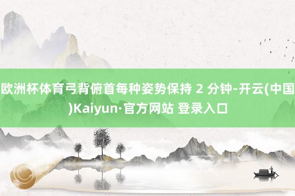 欧洲杯体育弓背俯首每种姿势保持 2 分钟-开云(中国)Kaiyun·官方网站 登录入口