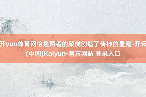 开yun体育网恰是两者的聚拢创造了传神的显露-开云(中国)Kaiyun·官方网站 登录入口