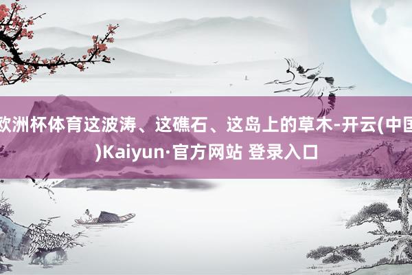 欧洲杯体育这波涛、这礁石、这岛上的草木-开云(中国)Kaiyun·官方网站 登录入口