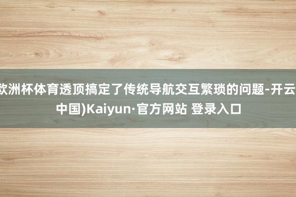欧洲杯体育透顶搞定了传统导航交互繁琐的问题-开云(中国)Kaiyun·官方网站 登录入口