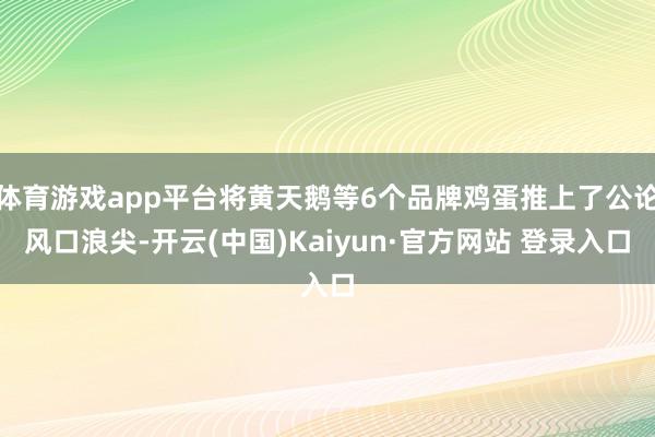 体育游戏app平台将黄天鹅等6个品牌鸡蛋推上了公论风口浪尖-开云(中国)Kaiyun·官方网站 登录入口