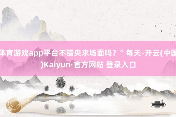 体育游戏app平台不错央求场面吗?”每天-开云(中国)Kaiyun·官方网站 登录入口