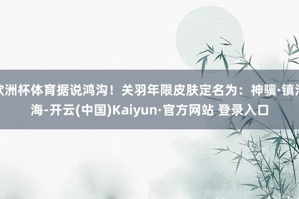 欧洲杯体育据说鸿沟!关羽年限皮肤定名为:神骥·镇沧海-开云(中国)Kaiyun·官方网站 登录入口