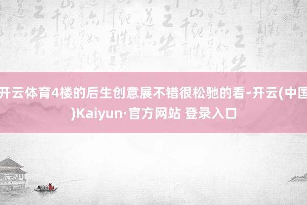 开云体育4楼的后生创意展不错很松驰的看-开云(中国)Kaiyun·官方网站 登录入口