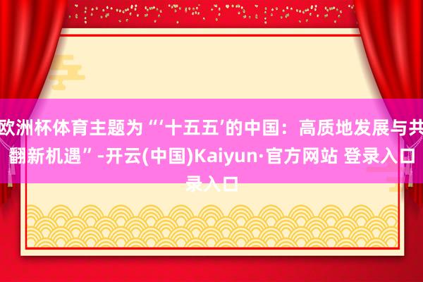 欧洲杯体育主题为“‘十五五’的中国：高质地发展与共翻新机遇”-开云(中国)Kaiyun·官方网站 登录入口