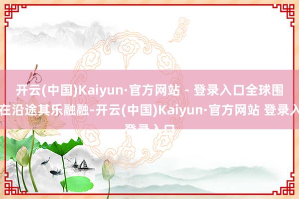 开云(中国)Kaiyun·官方网站 - 登录入口全球围坐在沿途其乐融融-开云(中国)Kaiyun·官方网站 登录入口