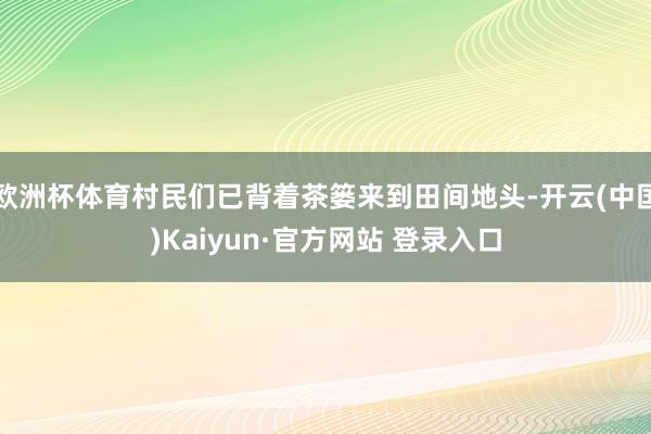 欧洲杯体育村民们已背着茶篓来到田间地头-开云(中国)Kaiyun·官方网站 登录入口