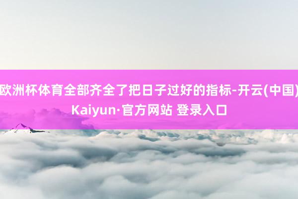 欧洲杯体育全部齐全了把日子过好的指标-开云(中国)Kaiyun·官方网站 登录入口
