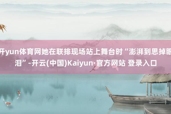 开yun体育网她在联排现场站上舞台时“澎湃到思掉眼泪”-开云(中国)Kaiyun·官方网站 登录入口
