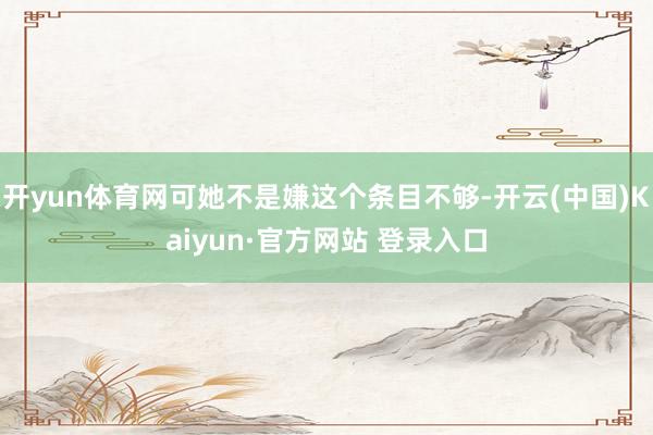 开yun体育网可她不是嫌这个条目不够-开云(中国)Kaiyun·官方网站 登录入口