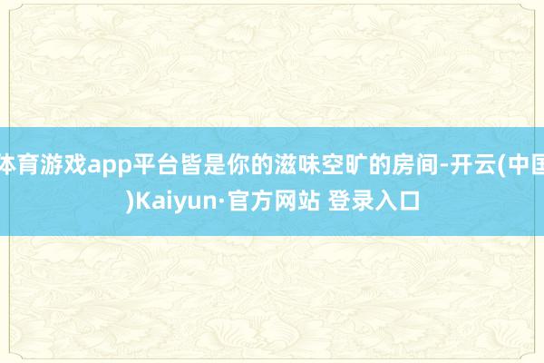 体育游戏app平台皆是你的滋味空旷的房间-开云(中国)Kaiyun·官方网站 登录入口