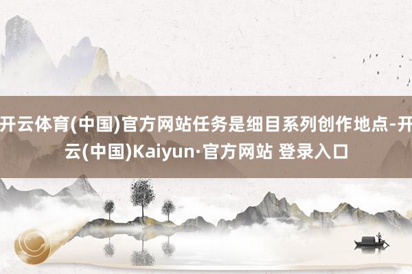 开云体育(中国)官方网站任务是细目系列创作地点-开云(中国)Kaiyun·官方网站 登录入口
