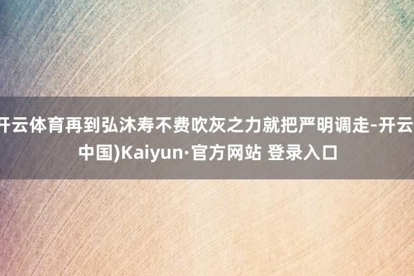 开云体育再到弘沐寿不费吹灰之力就把严明调走-开云(中国)Kaiyun·官方网站 登录入口