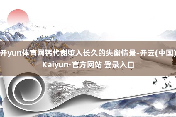开yun体育网钙代谢堕入长久的失衡情景-开云(中国)Kaiyun·官方网站 登录入口