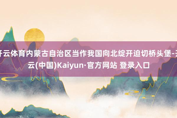 开云体育内蒙古自治区当作我国向北绽开迫切桥头堡-开云(中国)Kaiyun·官方网站 登录入口
