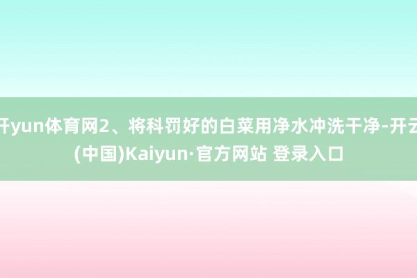 开yun体育网2、将科罚好的白菜用净水冲洗干净-开云(中国)Kaiyun·官方网站 登录入口