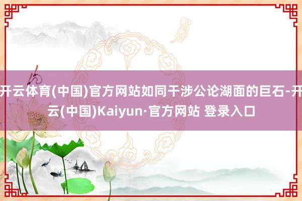 开云体育(中国)官方网站如同干涉公论湖面的巨石-开云(中国)Kaiyun·官方网站 登录入口