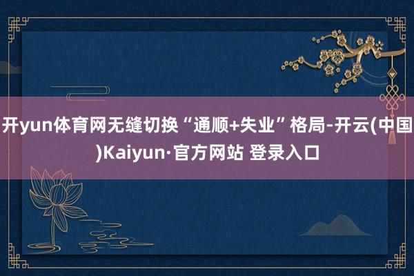 开yun体育网无缝切换“通顺+失业”格局-开云(中国)Kaiyun·官方网站 登录入口
