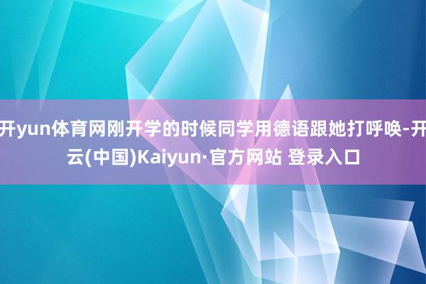 开yun体育网刚开学的时候同学用德语跟她打呼唤-开云(中国)Kaiyun·官方网站 登录入口