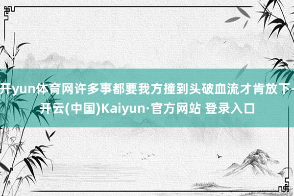 开yun体育网许多事都要我方撞到头破血流才肯放下-开云(中国)Kaiyun·官方网站 登录入口