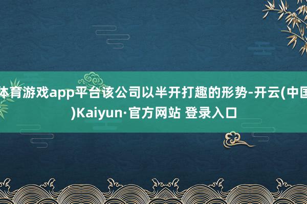 体育游戏app平台该公司以半开打趣的形势-开云(中国)Kaiyun·官方网站 登录入口