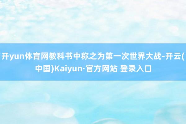 开yun体育网教科书中称之为第一次世界大战-开云(中国)Kaiyun·官方网站 登录入口