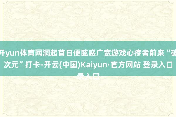 开yun体育网洞起首日便眩惑广宽游戏心疼者前来“破次元”打卡-开云(中国)Kaiyun·官方网站 登录入口