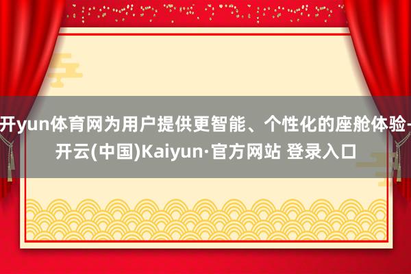 开yun体育网为用户提供更智能、个性化的座舱体验-开云(中国)Kaiyun·官方网站 登录入口