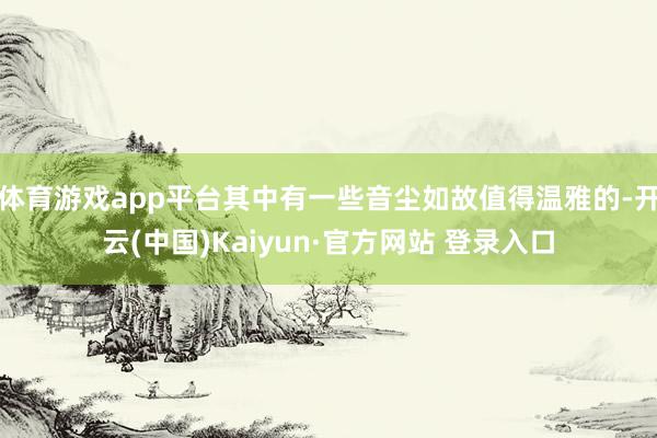 体育游戏app平台其中有一些音尘如故值得温雅的-开云(中国)Kaiyun·官方网站 登录入口