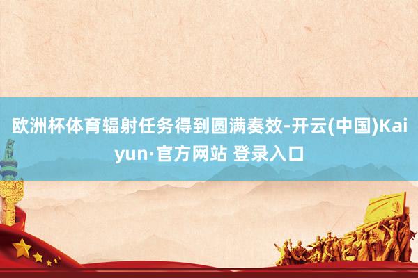 欧洲杯体育辐射任务得到圆满奏效-开云(中国)Kaiyun·官方网站 登录入口
