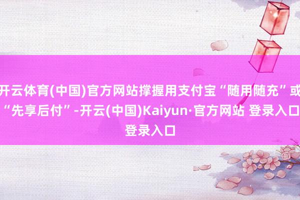 开云体育(中国)官方网站撑握用支付宝“随用随充”或“先享后付”-开云(中国)Kaiyun·官方网站 登录入口