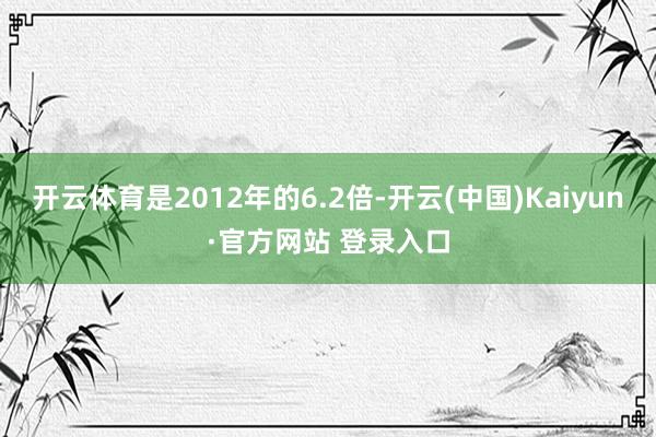 开云体育是2012年的6.2倍-开云(中国)Kaiyun·官方网站 登录入口