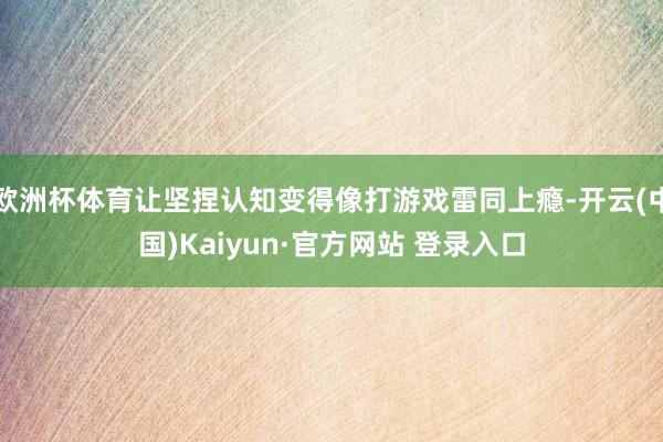 欧洲杯体育让坚捏认知变得像打游戏雷同上瘾-开云(中国)Kaiyun·官方网站 登录入口