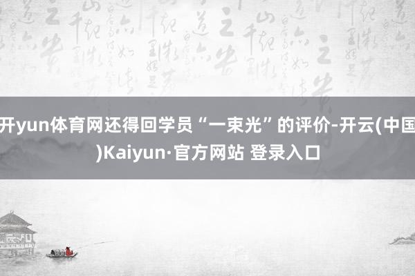 开yun体育网还得回学员“一束光”的评价-开云(中国)Kaiyun·官方网站 登录入口