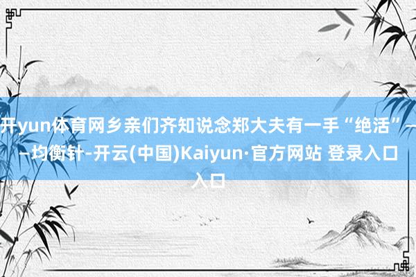 开yun体育网乡亲们齐知说念郑大夫有一手“绝活”——均衡针-开云(中国)Kaiyun·官方网站 登录入口
