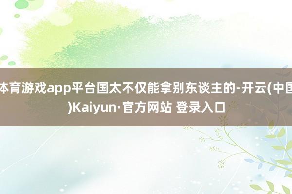 体育游戏app平台国太不仅能拿别东谈主的-开云(中国)Kaiyun·官方网站 登录入口