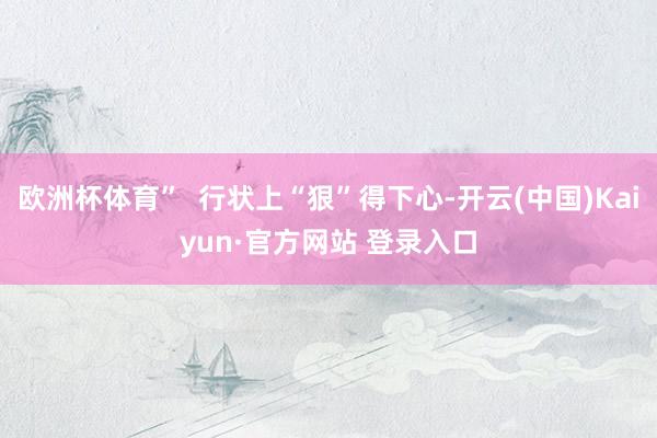 欧洲杯体育”  行状上“狠”得下心-开云(中国)Kaiyun·官方网站 登录入口