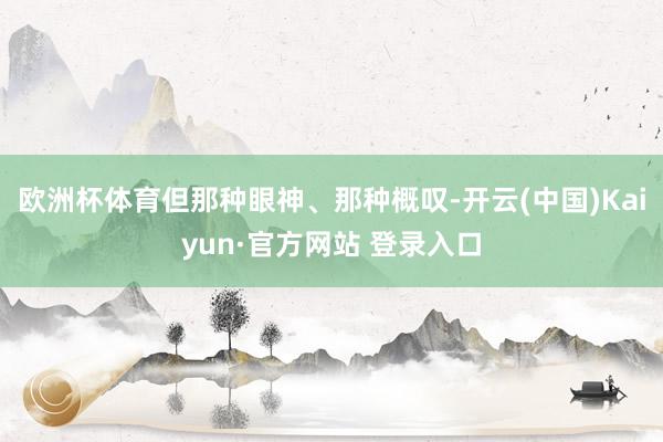 欧洲杯体育但那种眼神、那种概叹-开云(中国)Kaiyun·官方网站 登录入口